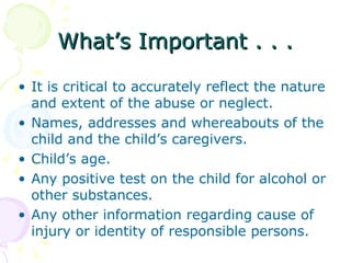 What’s Important . . .

• It is critical to accurately reflect the nature
  and extent of the abuse or neglect.
• Names, addresses and whereabouts of the
  child and the child’s caregivers.
• Child’s age.
• Any positive test on the child for alcohol or
  other substances.
• Any other information regarding cause of
  injury or identity of responsible persons.
 