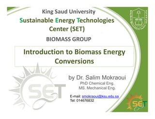Sustainable Energy Technologies
Center (SET)
King Saud University
BIOMASS GROUP
Introduction to Biomass Energy
Conversions
by Dr. Salim Mokraoui
PhD Chemical Eng.
MS. Mechanical Eng.
E-mail: smokraoui@ksu.edu.sa
Tel: 014676832
 