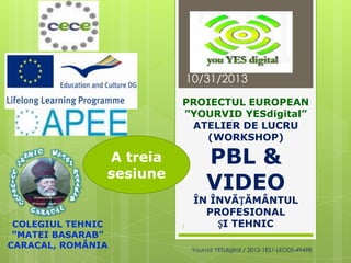 10/31/2013
PROIECTUL EUROPEAN
”YOURVID YESdigital”
ATELIER DE LUCRU
(WORKSHOP)

PBL &
VIDEO

A treia
sesiune

COLEGIUL TEHNIC
”MATEI BASARAB”
CARACAL, ROMÂNIA

1

ÎN ÎNVĂȚĂMÂNTUL
PROFESIONAL
ȘI TEHNIC
Yourvid YESdigital / 2012-1ES1-LEO05-49498

 
