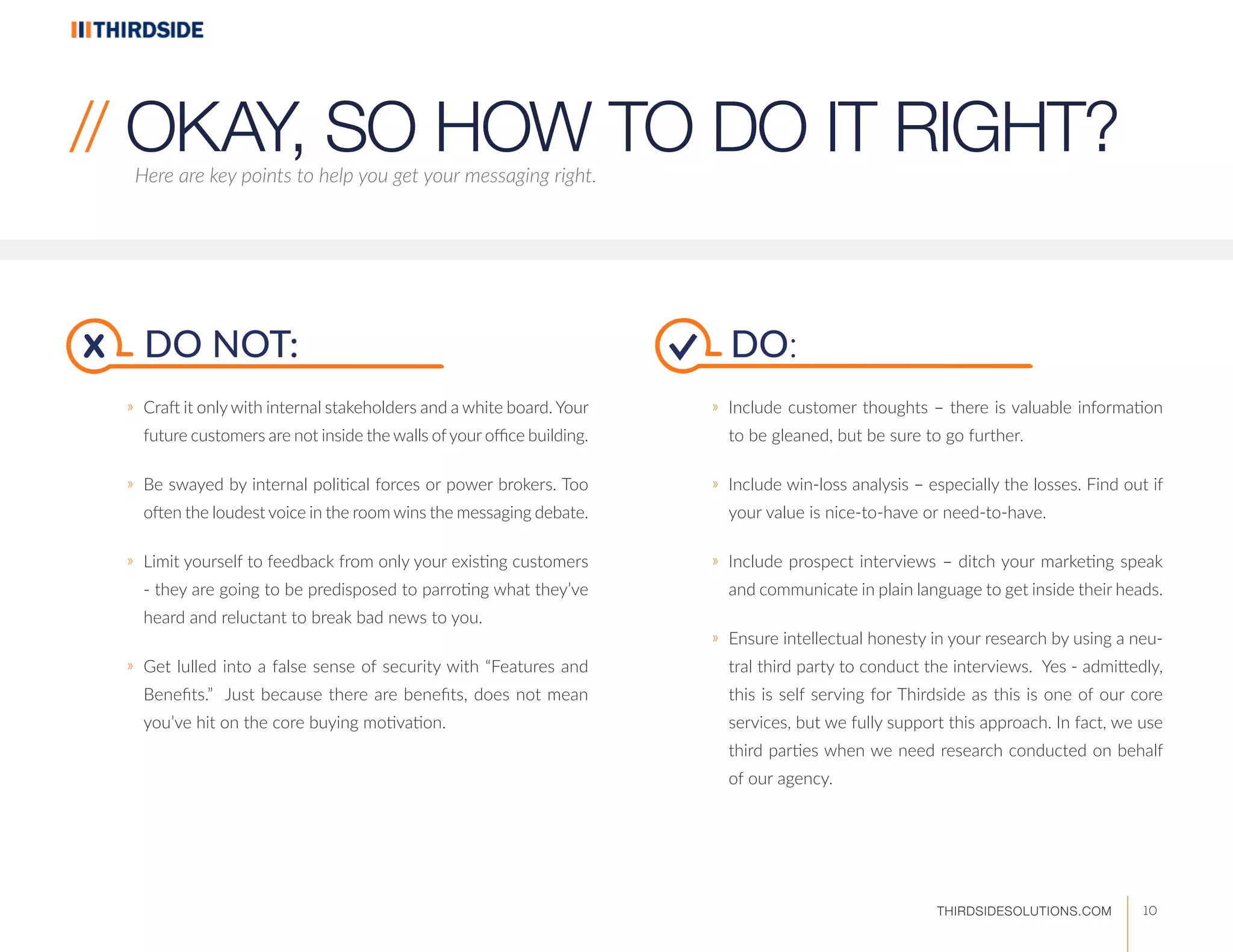 DO NOT:
ӀӀ Craft it only with internal stakeholders and a white board. Your
future customers are not inside the walls ofyour office building.
ӀӀ Be swayed by internal political forces or power brokers. Too
often the loudest voice in the room wins the messaging debate.
ӀӀ Limit yourself to feedback from only your existing customers
- they are going to be predisposed to parroting what they’ve
heard and reluctant to break bad news to you.
ӀӀ Get lulled into a false sense of security with “Features and
Benefits.” Just because there are benefits, does not mean
you’ve hit on the core buying motivation.
Here are key points to help you get your messaging right.
// OKAY, SO HOW TO DO IT RIGHT?
DO:
ӀӀ Include customer thoughts – there is valuable information
to be gleaned, but be sure to go further.
ӀӀ Include win-loss analysis – especially the losses. Find out if
your value is nice-to-have or need-to-have.
ӀӀ Include prospect interviews – ditch your marketing speak
and communicate in plain language to get inside their heads.
ӀӀ Ensure intellectual honesty in your research by using a neu-
tral third party to conduct the interviews. Yes - admittedly,
this is self serving for Thirdside as this is one of our core
services, but we fully support this approach. In fact, we use
third parties when we need research conducted on behalf
of our agency.
x
10THIRDSIDESOLUTIONS.COM
 