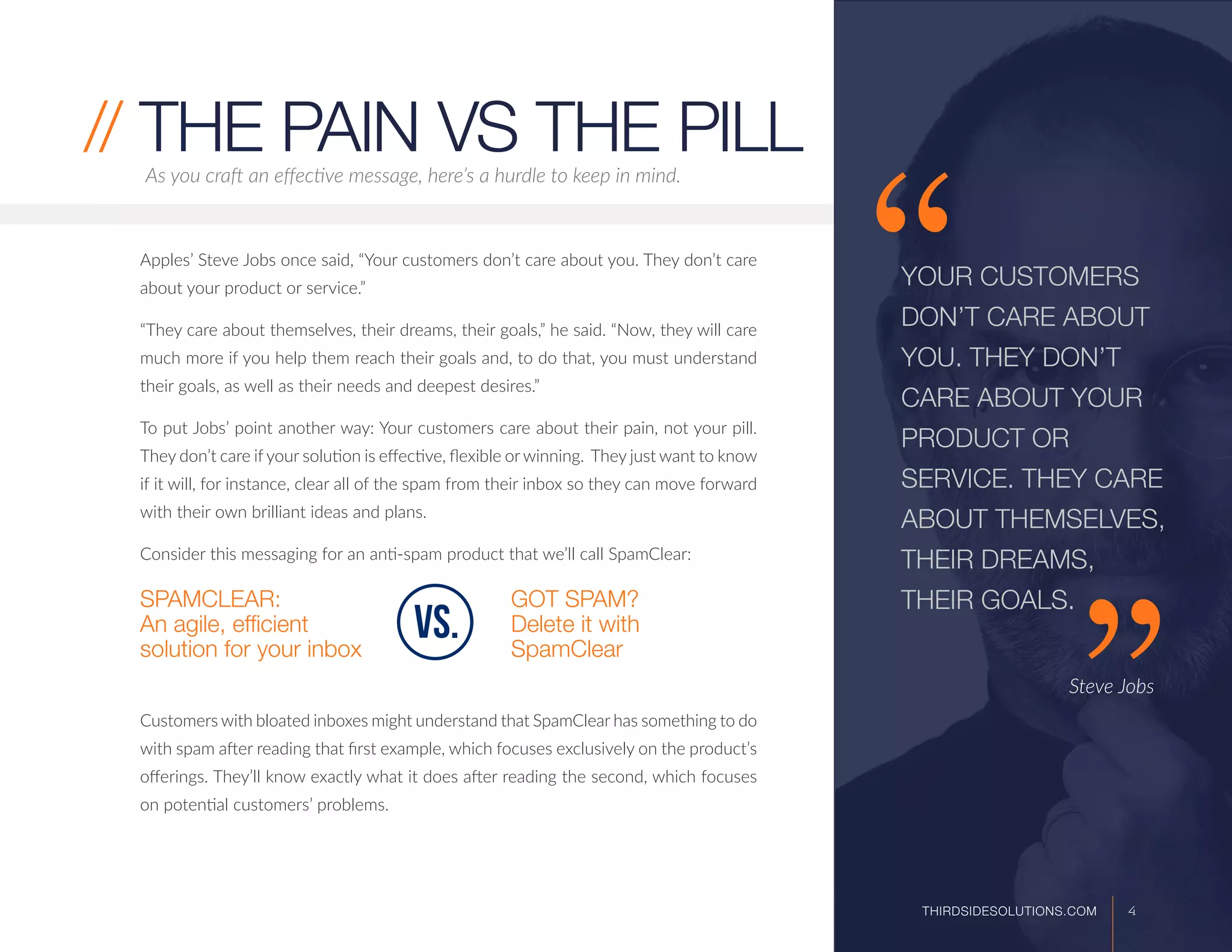 Apples’ Steve Jobs once said, “Your customers don’t care about you. They don’t care
about your product or service.”
“They care about themselves, their dreams, their goals,” he said. “Now, they will care
much more if you help them reach their goals and, to do that, you must understand
their goals, as well as their needs and deepest desires.”
To put Jobs’ point another way: Your customers care about their pain, not your pill.
They don’t care if your solution is effective, flexible or winning. They just want to know
if it will, for instance, clear all of the spam from their inbox so they can move forward
with their own brilliant ideas and plans.
Consider this messaging for an anti-spam product that we’ll call SpamClear:
SPAMCLEAR:
An agile, efficient
solution for your inbox
GOT SPAM?
Delete it with
SpamClear
Customers with bloated inboxes might understand that SpamClear has something to do
with spam after reading that first example, which focuses exclusively on the product’s
offerings. They’ll know exactly what it does after reading the second, which focuses
on potential customers’ problems.
As you craft an effective message, here’s a hurdle to keep in mind.
// THE PAIN VS THE PILL
YOUR CUSTOMERS
DON’T CARE ABOUT
YOU. THEY DON’T
CARE ABOUT YOUR
PRODUCT OR
SERVICE. THEY CARE
ABOUT THEMSELVES,
THEIR DREAMS,
THEIR GOALS.
					
					
			 Steve Jobs
vs.
4THIRDSIDESOLUTIONS.COM
 