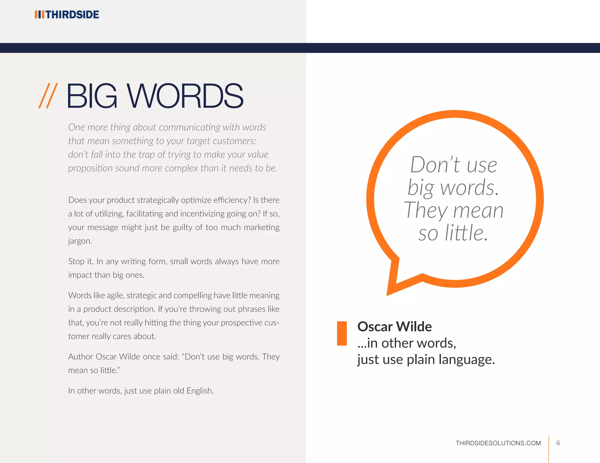 Does your product strategically optimize efficiency? Is there
a lot of utilizing, facilitating and incentivizing going on? If so,
your message might just be guilty of too much marketing
jargon.
Stop it. In any writing form, small words always have more
impact than big ones.
Words like agile, strategic and compelling have little meaning
in a product description. If you’re throwing out phrases like
that, you’re not really hitting the thing your prospective cus-
tomer really cares about.
Author Oscar Wilde once said: “Don’t use big words. They
mean so little.”
In other words, just use plain old English.
Don’t use
big words.
They mean
so little.
Oscar Wilde
...in other words,
just use plain language.
// BIG WORDS
One more thing about communicating with words
that mean something to your target customers:
don’t fall into the trap of trying to make your value
proposition sound more complex than it needs to be.
6THIRDSIDESOLUTIONS.COM
 
