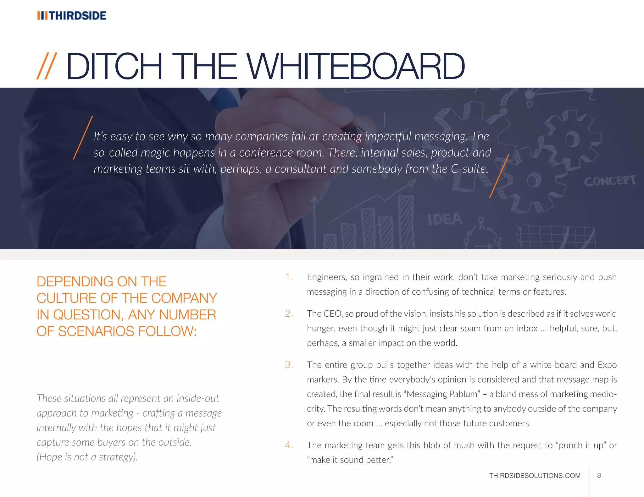 1.	 Engineers, so ingrained in their work, don’t take marketing seriously and push
messaging in a direction of confusing of technical terms or features.
2.	 The CEO, so proud of the vision, insists his solution is described as if it solves world
hunger, even though it might just clear spam from an inbox … helpful, sure, but,
perhaps, a smaller impact on the world.
3.	 The entire group pulls together ideas with the help of a white board and Expo
markers. By the time everybody’s opinion is considered and that message map is
created, the final result is “Messaging Pablum” – a bland mess of marketing medio-
crity. The resulting words don’t mean anything to anybody outside of the company
or even the room … especially not those future customers.
4.	 The marketing team gets this blob of mush with the request to “punch it up” or
“make it sound better.”
It’s easy to see why so many companies fail at creating impactful messaging. The
so-called magic happens in a conference room. There, internal sales, product and
marketing teams sit with, perhaps, a consultant and somebody from the C-suite.
These situations all represent an inside-out
approach to marketing - crafting a message
internally with the hopes that it might just
capture some buyers on the outside.
(Hope is not a strategy).
// DITCH THE WHITEBOARD
/
/
DEPENDING ON THE
CULTURE OF THE COMPANY
IN QUESTION, ANY NUMBER
OF SCENARIOS FOLLOW:
8THIRDSIDESOLUTIONS.COM
 