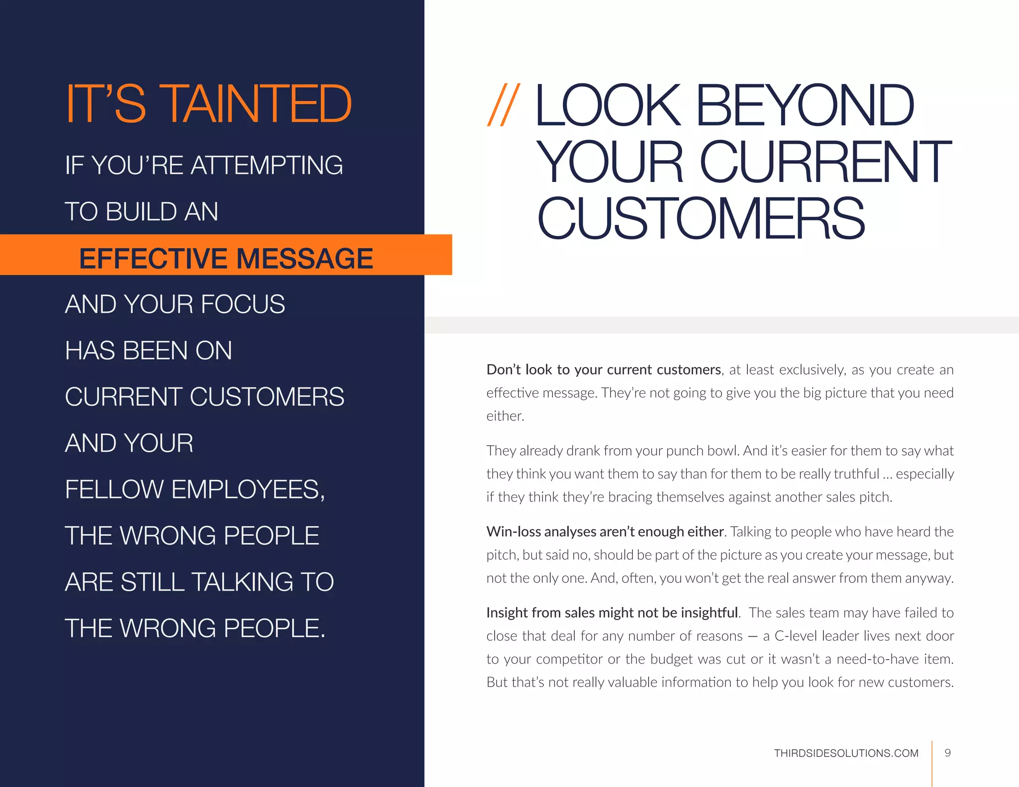 IT’S TAINTED.
IF YOU’RE ATTEMPTING
TO BUILD AN
AND YOUR FOCUS
HAS BEEN ON
CURRENT CUSTOMERS
AND YOUR
FELLOW EMPLOYEES,
THE WRONG PEOPLE
ARE STILL TALKING TO
THE WRONG PEOPLE.
EFFECTIVE MESSAGE
Don’t look to your current customers, at least exclusively, as you create an
effective message. They’re not going to give you the big picture that you need
either.
They already drank from your punch bowl. And it’s easier for them to say what
they think you want them to say than for them to be really truthful … especially
if they think they’re bracing themselves against another sales pitch.
Win-loss analyses aren’t enough either. Talking to people who have heard the
pitch, but said no, should be part of the picture as you create your message, but
not the only one. And, often, you won’t get the real answer from them anyway.
Insight from sales might not be insightful. The sales team may have failed to
close that deal for any number of reasons — a C-level leader lives next door
to your competitor or the budget was cut or it wasn’t a need-to-have item.
But that’s not really valuable information to help you look for new customers.
// LOOK BEYOND
YOUR CURRENT
CUSTOMERS
9THIRDSIDESOLUTIONS.COM
 