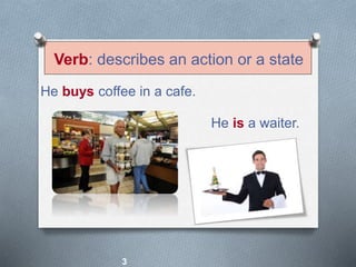 Verb: describes an action or a state
He buys coffee in a cafe.
He is a waiter.
3
 