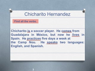 Chicharito Hernandez
3
Chicharito is a soccer player. He comes from
Guadalajara in México, but now he lives in
Spain. He practices five days a week at
the Camp Nou. He speaks two languages:
English, and Spanish.
Find all the verbs.
 