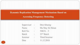Supervisor : Daw Khaing
Name : Ma May Sit Hman
Roll No. : 5MCS – 5
Batch : 23rd Batch
Seminar : Third Seminar
Date : 11.12.2018
1
Dynamic Replication Management Mechanism Based on
Accessing Frequency Detecting
 