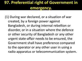 97. Preferential right of Government in
              emergency.
(1) During war declared, or a situation of war
  created, by a foreign power against
  Bangladesh, or during internal rebellion or
  disorder, or in a situation where the defence
  or other security of Bangladesh or any other
  urgent state-affair needs to be ensured, the
  Government shall have preference compared
  to the operator or any other user in using a
  radio apparatus or telecommunication system.
 