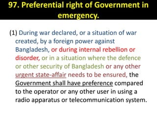 97. Preferential right of Government in
              emergency.
(1) During war declared, or a situation of war
  created, by a foreign power against
  Bangladesh, or during internal rebellion or
  disorder, or in a situation where the defence
  or other security of Bangladesh or any other
  urgent state-affair needs to be ensured, the
  Government shall have preference compared
  to the operator or any other user in using a
  radio apparatus or telecommunication system.
 