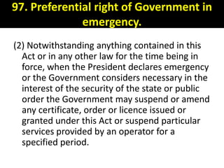 97. Preferential right of Government in
              emergency.
(2) Notwithstanding anything contained in this
  Act or in any other law for the time being in
  force, when the President declares emergency
  or the Government considers necessary in the
  interest of the security of the state or public
  order the Government may suspend or amend
  any certificate, order or licence issued or
  granted under this Act or suspend particular
  services provided by an operator for a
  specified period.
 