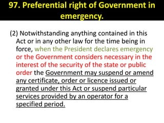97. Preferential right of Government in
              emergency.
(2) Notwithstanding anything contained in this
  Act or in any other law for the time being in
  force, when the President declares emergency
  or the Government considers necessary in the
  interest of the security of the state or public
  order the Government may suspend or amend
  any certificate, order or licence issued or
  granted under this Act or suspend particular
  services provided by an operator for a
  specified period.
 