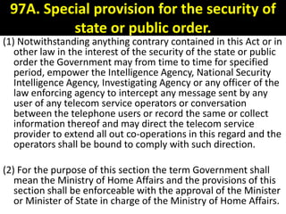97A. Special provision for the security of
          state or public order.
(1) Notwithstanding anything contrary contained in this Act or in
   other law in the interest of the security of the state or public
   order the Government may from time to time for specified
   period, empower the Intelligence Agency, National Security
   Intelligence Agency, Investigating Agency or any officer of the
   law enforcing agency to intercept any message sent by any
   user of any telecom service operators or conversation
   between the telephone users or record the same or collect
   information thereof and may direct the telecom service
   provider to extend all out co-operations in this regard and the
   operators shall be bound to comply with such direction.

(2) For the purpose of this section the term Government shall
   mean the Ministry of Home Affairs and the provisions of this
   section shall be enforceable with the approval of the Minister
   or Minister of State in charge of the Ministry of Home Affairs.
 