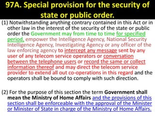 97A. Special provision for the security of
          state or public order.
(1) Notwithstanding anything contrary contained in this Act or in
   other law in the interest of the security of the state or public
   order the Government may from time to time for specified
   period, empower the Intelligence Agency, National Security
   Intelligence Agency, Investigating Agency or any officer of the
   law enforcing agency to intercept any message sent by any
   user of any telecom service operators or conversation
   between the telephone users or record the same or collect
   information thereof and may direct the telecom service
   provider to extend all out co-operations in this regard and the
   operators shall be bound to comply with such direction.

(2) For the purpose of this section the term Government shall
   mean the Ministry of Home Affairs and the provisions of this
   section shall be enforceable with the approval of the Minister
   or Minister of State in charge of the Ministry of Home Affairs.
 