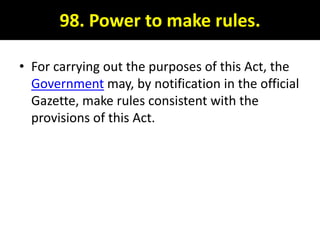 98. Power to make rules.

• For carrying out the purposes of this Act, the
  Government may, by notification in the official
  Gazette, make rules consistent with the
  provisions of this Act.
 