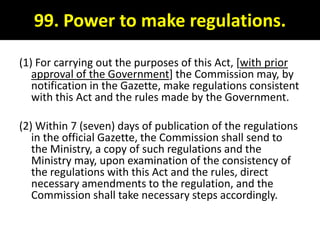 99. Power to make regulations.

(1) For carrying out the purposes of this Act, [with prior
   approval of the Government] the Commission may, by
   notification in the Gazette, make regulations consistent
   with this Act and the rules made by the Government.

(2) Within 7 (seven) days of publication of the regulations
   in the official Gazette, the Commission shall send to
   the Ministry, a copy of such regulations and the
   Ministry may, upon examination of the consistency of
   the regulations with this Act and the rules, direct
   necessary amendments to the regulation, and the
   Commission shall take necessary steps accordingly.
 