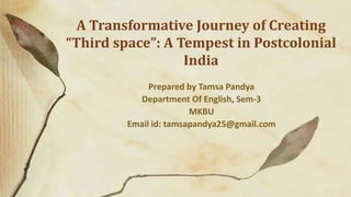 A Transformative Journey of Creating
“Third space”: A Tempest in Postcolonial
India
Prepared by Tamsa Pandya
Department Of English, Sem-3
MKBU
Email id: tamsapandya25@gmail.com
 