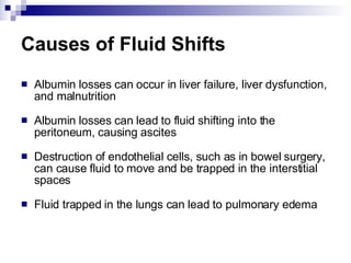 Causes of Fluid Shifts Albumin losses can occur in liver failure, liver dysfunction, and malnutrition Albumin losses can lead to fluid shifting into the peritoneum, causing ascites Destruction of endothelial cells, such as in bowel surgery, can cause fluid to move and be trapped in the interstitial spaces Fluid trapped in the lungs can lead to pulmonary edema 