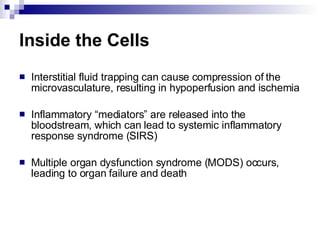 Inside the Cells Interstitial fluid trapping can cause compression of the microvasculature, resulting in hypoperfusion and ischemia Inflammatory “mediators” are released into the bloodstream, which can lead to systemic inflammatory response syndrome (SIRS) Multiple organ dysfunction syndrome (MODS) occurs, leading to organ failure and death 