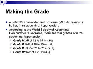 Making the Grade A patient’s intra-abdominal pressure (IAP) determines if he has intra-abdominal hypertension. According to the World Society of Abdominal Compartment Syndrome, there are four grades of intra-abdominal hypertension: Grade I:  IAP of 12 to 15 mm Hg Grade II:  IAP of 16 to 20 mm Hg Grade III:  IAP of 21 to 25 mm Hg Grade IV:  IAP of > 25 mm Hg 