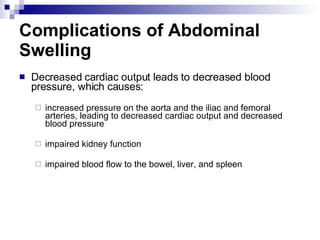 Complications of Abdominal Swelling Decreased cardiac output leads to decreased blood pressure, which causes: increased pressure on the aorta and the iliac and femoral arteries, leading to decreased cardiac output and decreased blood pressure impaired kidney function impaired blood flow to the bowel, liver, and spleen 