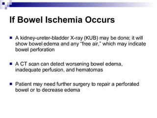If Bowel Ischemia Occurs A kidney-ureter-bladder X-ray (KUB) may be done; it will show bowel edema and any “free air,” which may indicate bowel perforation A CT scan can detect worsening bowel edema, inadequate perfusion, and hematomas Patient may need further surgery to repair a perforated bowel or to decrease edema 