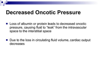 Decreased Oncotic Pressure Loss of albumin or protein leads to decreased oncotic pressure, causing fluid to “leak” from the intravascular space to the interstitial space Due to the loss in circulating fluid volume, cardiac output decreases 