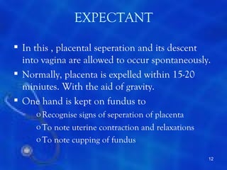 EXPECTANT

 In this , placental seperation and its descent
  into vagina are allowed to occur spontaneously.
 Normally, placenta is expelled within 15-20
  miniutes. With the aid of gravity.
 One hand is kept on fundus to
     o Recognise signs of seperation of placenta
     o To note uterine contraction and relaxations
     o To note cupping of fundus

                                                     12
 
