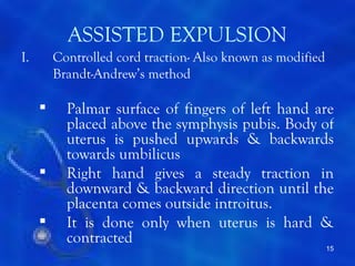 ASSISTED EXPULSION
I.       Controlled cord traction- Also known as modified
         Brandt-Andrew’s method

          Palmar surface of fingers of left hand are
           placed above the symphysis pubis. Body of
           uterus is pushed upwards & backwards
           towards umbilicus
          Right hand gives a steady traction in
           downward & backward direction until the
           placenta comes outside introitus.
          It is done only when uterus is hard &
           contracted
                                                            15
 