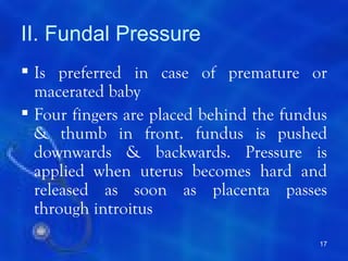 II. Fundal Pressure
 Is preferred in case of premature or
  macerated baby
 Four fingers are placed behind the fundus
  & thumb in front. fundus is pushed
  downwards & backwards. Pressure is
  applied when uterus becomes hard and
  released as soon as placenta passes
  through introitus
                                         17
 