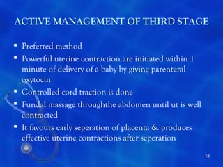 ACTIVE MANAGEMENT OF THIRD STAGE

 Preferred method
 Powerful uterine contraction are initiated within 1
  minute of delivery of a baby by giving parenteral
  oxytocin
 Controlled cord traction is done
 Fundal massage throughthe abdomen until ut is well
  contracted
 It favours early seperation of placenta & produces
  effective uterine contractions after seperation
                                                        18
 