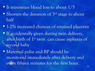  It minimizes blood loss to about 1/5
 Shorten the duration of 3rd stage to about
  half
 1-2% increased chances of retained placenta
 If accidentally given during twin delivery,
  after birth of 1st twin can cause asphyxia of
  second baby
 Maternal pulse and BP should be
  monitored immediately after delivery and
  every fifteen minutes for the first hour.
                                              21
 