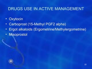DRUGS USE IN ACTIVE MANAGEMENT

•   Oxytocin
•   Carboprost (15-Methyl PGF2 alpha)
•   Ergot alkaloids (Ergometrine/Methylergometrine)
•   Misoprostol




                                                  22
 