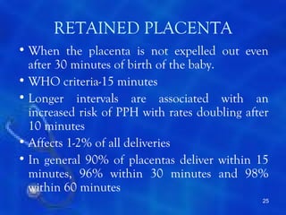 RETAINED PLACENTA
• When the placenta is not expelled out even
  after 30 minutes of birth of the baby.
• WHO criteria-15 minutes
• Longer intervals are associated with an
  increased risk of PPH with rates doubling after
  10 minutes
• Affects 1-2% of all deliveries
• In general 90% of placentas deliver within 15
  minutes, 96% within 30 minutes and 98%
  within 60 minutes
                                               25
 