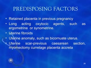 PREDISPOSING FACTORS
• Retained placenta in previous pregnancy
• Long acting oxytocic agents, such as
  ergometrine or synometrine.
• Uterine fibroids
• Uterine anomaly, such as bicornuate uterus.
• Uterine scar-previous caesarean section,
  myomectomy curretage placenta accreta



                                           26
 