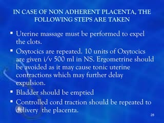 IN CASE OF NON ADHERENT PLACENTA, THE
       FOLLOWING STEPS ARE TAKEN

 Uterine massage must be performed to expel
  the clots.
 Oxytocics are repeated. 10 units of Oxytocics
  are given i/v 500 ml in NS. Ergometrine should
  be avoided as it may cause tonic uterine
  contractions which may further delay
  expulsion.
 Bladder should be emptied
 Controlled cord traction should be repeated to
  delivery the placenta.
                                              28
 