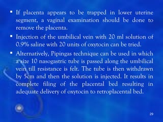  If placenta appears to be trapped in lower uterine
  segment, a vaginal examination should be done to
  remove the placenta.
 Injection of the umbilical vein with 20 ml solution of
  0.9% saline with 20 units of oxytocin can be tried.
 Alternatively, Pipingas technique can be used in which
  a size 10 nasogastric tube is passed along the umbilical
  vein till resistance is felt. The tube is then withdrawn
  by 5cm and then the solution is injected. It results in
  complete filing of the placental bed resulting in
  adequate delivery of oxytocin to retroplacental bed.


                                                        29
 