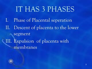 IT HAS 3 PHASES
I. Phase of Placental seperation
II. Descent of placenta to the lower
     segment
III. Expulsion of placenta with
     membranes


                                       3
 
