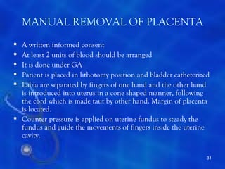 MANUAL REMOVAL OF PLACENTA
 A written informed consent
 At least 2 units of blood should be arranged
 It is done under GA
 Patient is placed in lithotomy position and bladder catheterized
 Labia are separated by fingers of one hand and the other hand
  is introduced into uterus in a cone shaped manner, following
  the cord which is made taut by other hand. Margin of placenta
  is located.
 Counter pressure is applied on uterine fundus to steady the
  fundus and guide the movements of fingers inside the uterine
  cavity.

                                                                 31
 