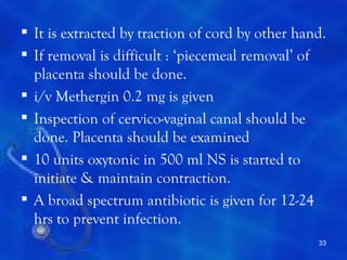  It is extracted by traction of cord by other hand.
 If removal is difficult : ‘piecemeal removal’ of
  placenta should be done.
 i/v Methergin 0.2 mg is given
 Inspection of cervico-vaginal canal should be
  done. Placenta should be examined
 10 units oxytonic in 500 ml NS is started to
  initiate & maintain contraction.
 A broad spectrum antibiotic is given for 12-24
  hrs to prevent infection.
                                                  33
 