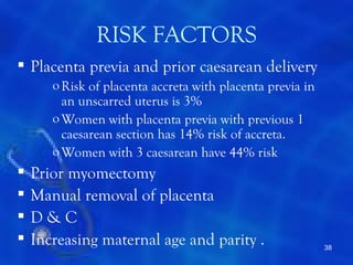 RISK FACTORS
 Placenta previa and prior caesarean delivery
       o Risk of placenta accreta with placenta previa in
         an unscarred uterus is 3%
       o Women with placenta previa with previous 1
         caesarean section has 14% risk of accreta.
       o Women with 3 caesarean have 44% risk
   Prior myomectomy
   Manual removal of placenta
   D&C
   Increasing maternal age and parity .                    38
 