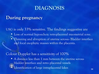 DIAGNOSIS
During pregnancy

USG is only 33% sensitive. The findings suggestive are
   Loss of normal hypoechoic retroplacental myometrial zone.
   Thinning and abruption of uterine serosa:- Bladder interface
    and focal exophytic masses within the placenta.


Colour Doppler has a sensitivity of 100%
    A distance less than 1 mm between the uterine serosa-
     bladder interface and retro placental vessels
    Identification of large intraplacental lakes             39
 