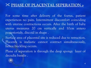  PHASE OF PLACENTAL SEPERATION :-

For some time after delivery of the foetus, patient
experiences no pain. Intermittent discomfort coinciding
with uterine contractions occurs. After the birth of baby
uterus measures 20 cm vertically and 10cm antero
posteriorialy, discoid in shape .
Surface area of placental site is reduced due to retraction.
Placenta is inelastic cannot contract simultaneously,
hence buckling occurs.
Plane of seperation is through the deep spongy layer of
decudia basalis .

                                                           4
 