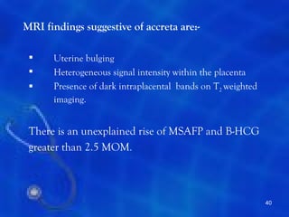 MRI findings suggestive of accreta are:-

     Uterine bulging
     Heterogeneous signal intensity within the placenta
     Presence of dark intraplacental bands on T2 weighted
      imaging.


 There is an unexplained rise of MSAFP and B-HCG
 greater than 2.5 MOM.



                                                             40
 