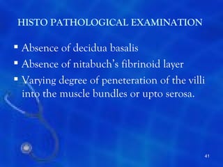 HISTO PATHOLOGICAL EXAMINATION

 Absence of decidua basalis
 Absence of nitabuch’s fibrinoid layer
 Varying degree of peneteration of the villi
  into the muscle bundles or upto serosa.




                                            41
 