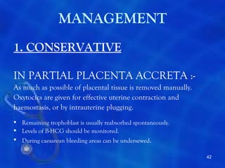 MANAGEMENT
1. CONSERVATIVE

IN PARTIAL PLACENTA ACCRETA :-
As much as possible of placental tissue is removed manually.
Oxytocics are given for effective uterine contraction and
haemostasis, or by intrauterine plugging.
 Remaining trophoblast is usually reabsorbed spontaneously.
 Levels of B-HCG should be monitored.
 During caesarean bleeding areas can be undersewed.

                                                               42
 