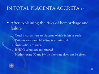 IN TOTAL PLACENTA ACCRETA : -

 After explaining the risks of hemorrhage and
  failure
  o   Cord is cut as near to placenta which is left as such
  o   Patients vitals and bleeding is monitored
  o   Antibiotics are given
  o   B-HCG values are monitored
  o   Methotrexate 50 mg i/v on alternate days can be given



                                                              43
 