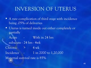 INVERSION OF UTERUS
 A rare complication of third stage with incidence
  being .05% of deliveries
 Uterus is turned inside out either completely or
  partially
  Acute      -      With in 24 hrs
  subacute - 24 hrs - 4wk
Chronic      >      4 wk
Incidence -         1 in 2000 to 1,20,000
Maternal survival rate is 85%
                                                      45
 