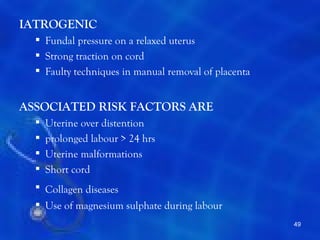 IATROGENIC
   Fundal pressure on a relaxed uterus
   Strong traction on cord
   Faulty techniques in manual removal of placenta


ASSOCIATED RISK FACTORS ARE
     Uterine over distention
     prolonged labour > 24 hrs
     Uterine malformations
     Short cord
   Collagen diseases
   Use of magnesium sulphate during labour
                                                      49
 