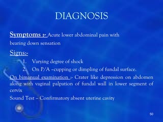 DIAGNOSIS
Symptoms :- Acute lower abdominal pain with
bearing down sensation
Signs:-
       1. Varying degree of shock
       2. On P/A –cupping or dimpling of fundal surface.
On bimanual examination :- Crater like depression on abdomen
along with vaginal palpation of fundal wall in lower segment of
cervix
Sound Test – Confirmatory absent uterine cavity

                                                             50
 