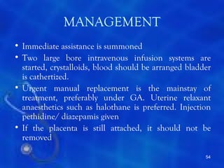 MANAGEMENT
• Immediate assistance is summoned
• Two large bore intravenous infusion systems are
  started, crystalloids, blood should be arranged bladder
  is cathertized.
• Urgent manual replacement is the mainstay of
  treatment, preferably under GA. Uterine relaxant
  anaesthetics such as halothane is preferred. Injection
  pethidine/ diazepamis given
• If the placenta is still attached, it should not be
  removed

                                                       54
 